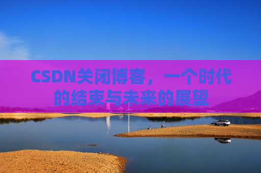 CSDN关闭博客，一个时代的结束与未来的展望
